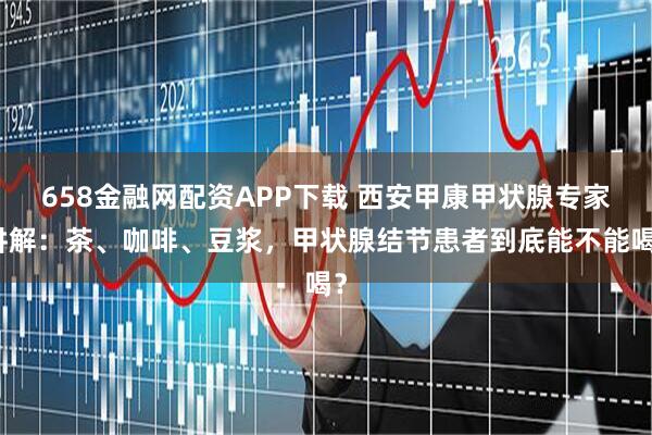 658金融网配资APP下载 西安甲康甲状腺专家讲解：茶、咖啡、豆浆，甲状腺结节患者到底能不能喝？