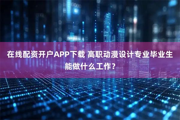 在线配资开户APP下载 高职动漫设计专业毕业生能做什么工作？