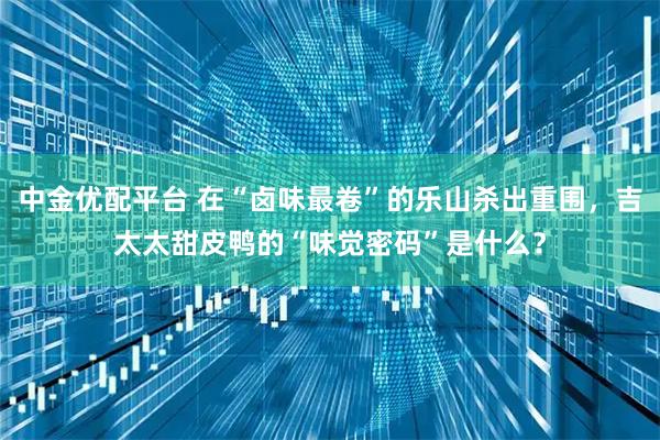 中金优配平台 在“卤味最卷”的乐山杀出重围，吉太太甜皮鸭的“味觉密码”是什么？