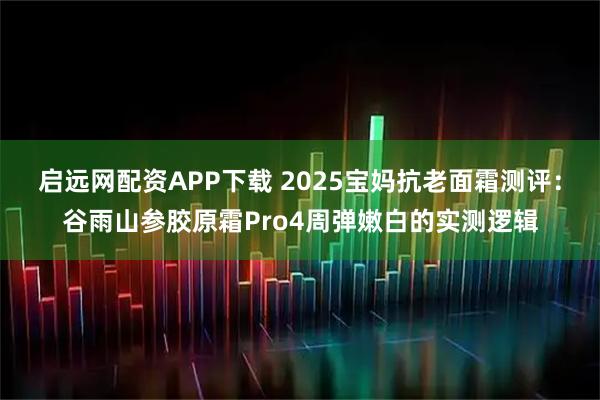 启远网配资APP下载 2025宝妈抗老面霜测评：谷雨山参胶原霜Pro4周弹嫩白的实测逻辑