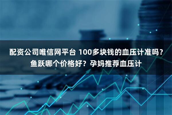 配资公司唯信网平台 100多块钱的血压计准吗？鱼跃哪个价格好？孕妈推荐血压计