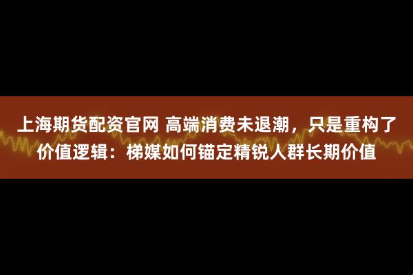 上海期货配资官网 高端消费未退潮，只是重构了价值逻辑：梯媒如何锚定精锐人群长期价值