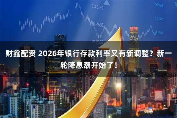 财鑫配资 2026年银行存款利率又有新调整？新一轮降息潮开始了！