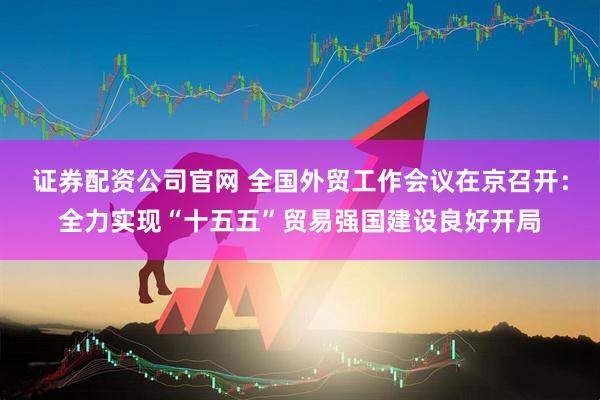 证券配资公司官网 全国外贸工作会议在京召开：全力实现“十五五”贸易强国建设良好开局