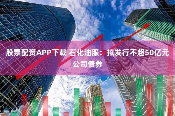股票配资APP下载 石化油服：拟发行不超50亿元公司债券