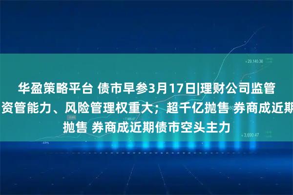 华盈策略平台 债市早参3月17日|理财公司监管评级办法出台 资管能力、风险管理权重大；超千亿抛售 券商成近期债市空头主力