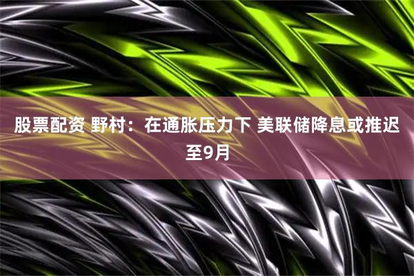 股票配资 野村：在通胀压力下 美联储降息或推迟至9月